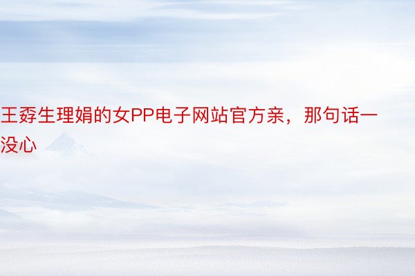 王孬生理娟的女PP电子网站官方亲，那句话一没心